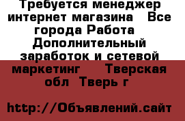  Требуется менеджер интернет-магазина - Все города Работа » Дополнительный заработок и сетевой маркетинг   . Тверская обл.,Тверь г.